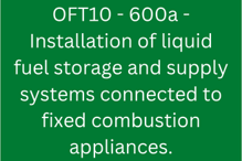 OFT10 - 600a - Installation of liquid fuel storage and supply systems connected to fixed combustion appliances.